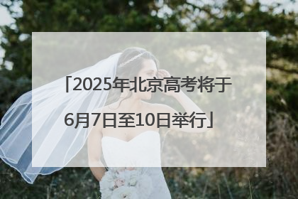 2025年北京高考将于6月7日至10日举行
