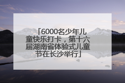 6000名少年儿童快乐打卡，第十六届湖南省体验式儿童节在长沙举行